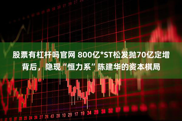 股票有杠杆吗官网 800亿*ST松发抛70亿定增背后，隐现“恒力系”陈建华的资本棋局