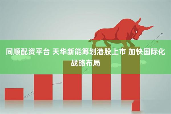 同顺配资平台 天华新能筹划港股上市 加快国际化战略布局