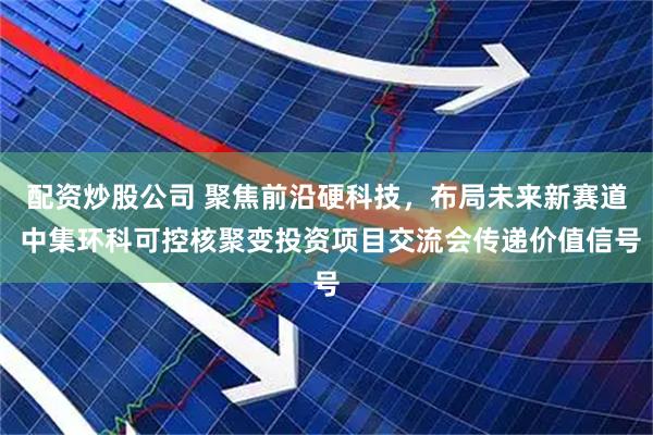 配资炒股公司 聚焦前沿硬科技，布局未来新赛道 中集环科可控核聚变投资项目交流会传递价值信号