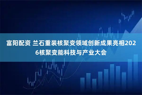 富阳配资 兰石重装核聚变领域创新成果亮相2026核聚变能科技与产业大会