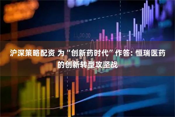 沪深策略配资 为“创新药时代”作答: 恒瑞医药的创新转型攻坚战