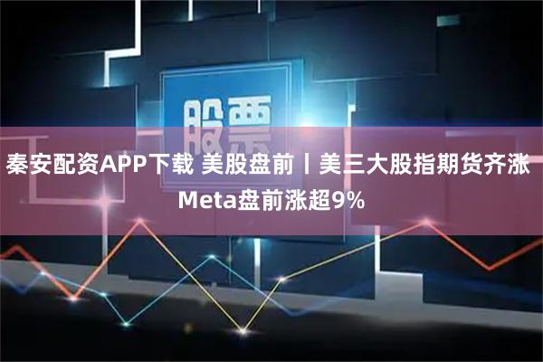 秦安配资APP下载 美股盘前丨美三大股指期货齐涨 Meta盘前涨超9%
