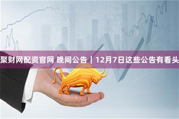 聚财网配资官网 晚间公告｜12月7日这些公告有看头
