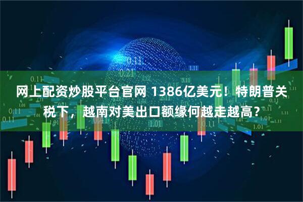 网上配资炒股平台官网 1386亿美元！特朗普关税下，越南对美出口额缘何越走越高？