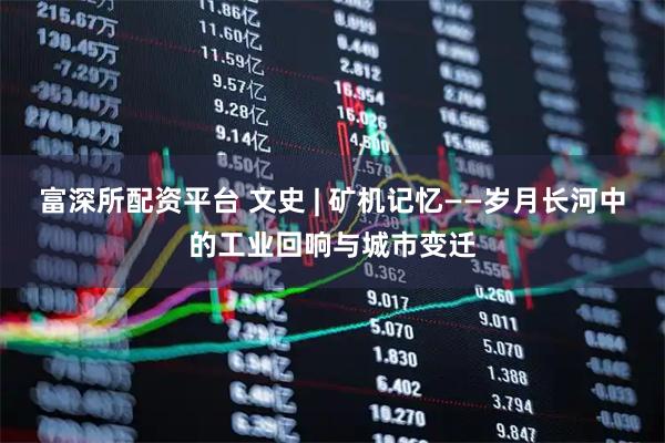 富深所配资平台 文史 | 矿机记忆——岁月长河中的工业回响与城市变迁